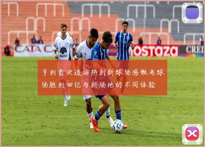 亨利首次造访热刺新球场感慨老球场胜利回忆与新场地的不同体验