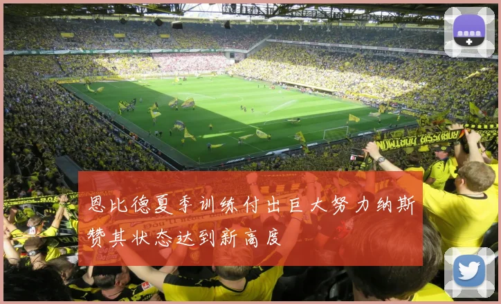 恩比德夏季训练付出巨大努力纳斯赞其状态达到新高度