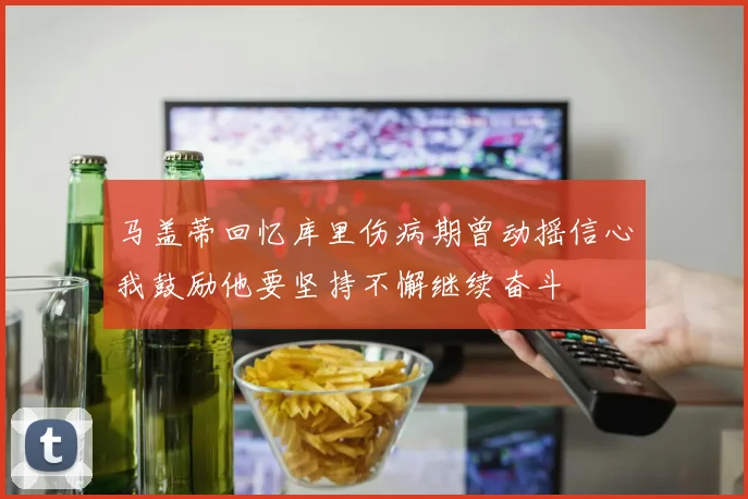马盖蒂回忆库里伤病期曾动摇信心我鼓励他要坚持不懈继续奋斗