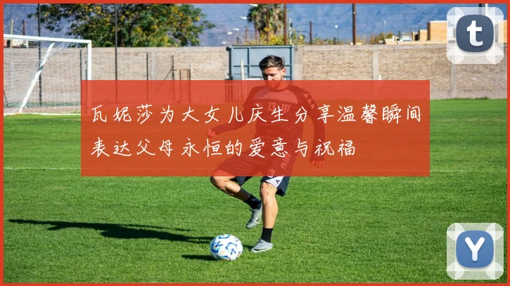 瓦妮莎为大女儿庆生分享温馨瞬间表达父母永恒的爱意与祝福