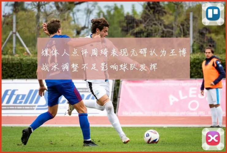 媒体人点评周琦表现无碍认为王博战术调整不足影响球队发挥
