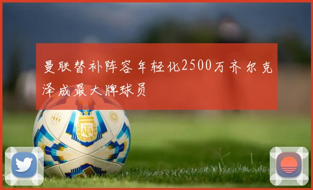 曼联替补阵容年轻化2500万齐尔克泽成最大牌球员