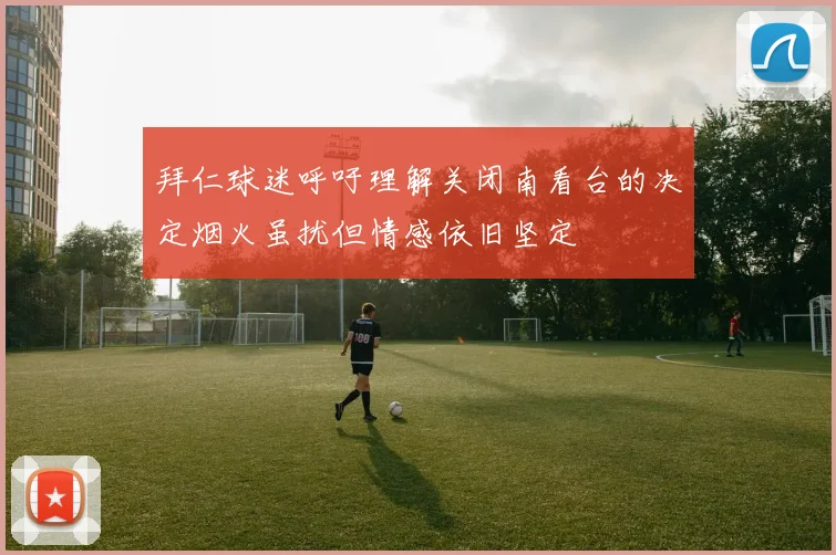拜仁球迷呼吁理解关闭南看台的决定烟火虽扰但情感依旧坚定