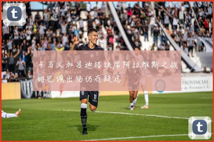 卡马文加吕迪格缺席阿拉维斯之战姆巴佩出场仍存疑虑
