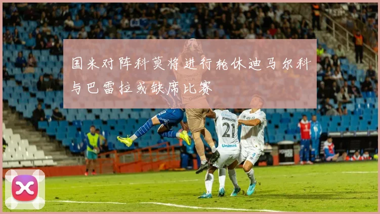 国米对阵科莫将进行轮休迪马尔科与巴雷拉或缺席比赛