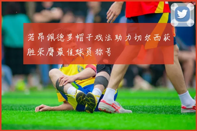 若昂佩德罗帽子戏法助力切尔西获胜荣膺最佳球员称号