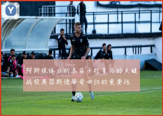 阿斯媒体分析本菲卡对皇马的关键战役奥瑟斯德蒂奇回归的重要性