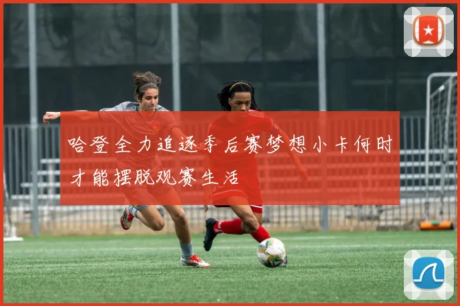 哈登全力追逐季后赛梦想小卡何时才能摆脱观赛生活