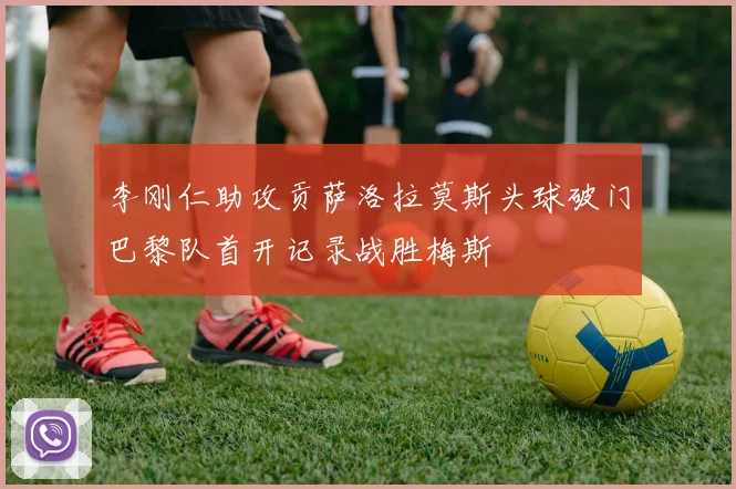 李刚仁助攻贡萨洛拉莫斯头球破门巴黎队首开记录战胜梅斯