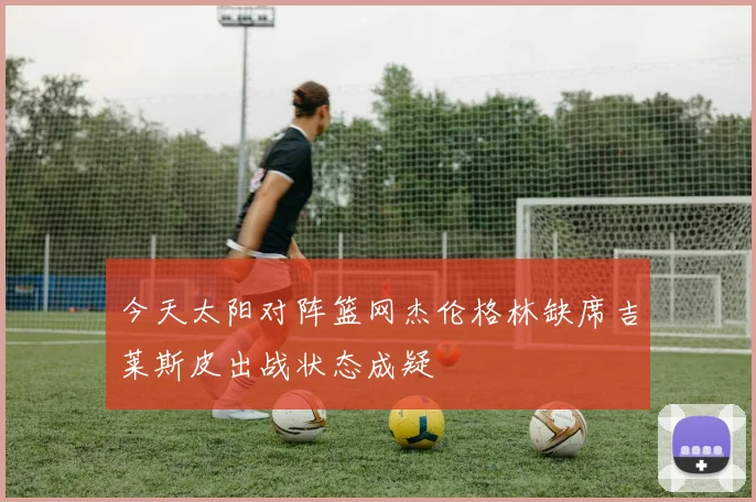 今天太阳对阵篮网杰伦格林缺席吉莱斯皮出战状态成疑