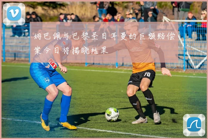 姆巴佩与巴黎圣日耳曼的巨额赔偿案今日将揭晓结果
