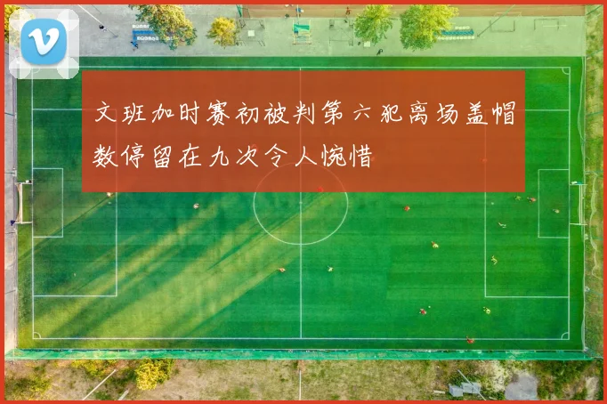 文班加时赛初被判第六犯离场盖帽数停留在九次令人惋惜