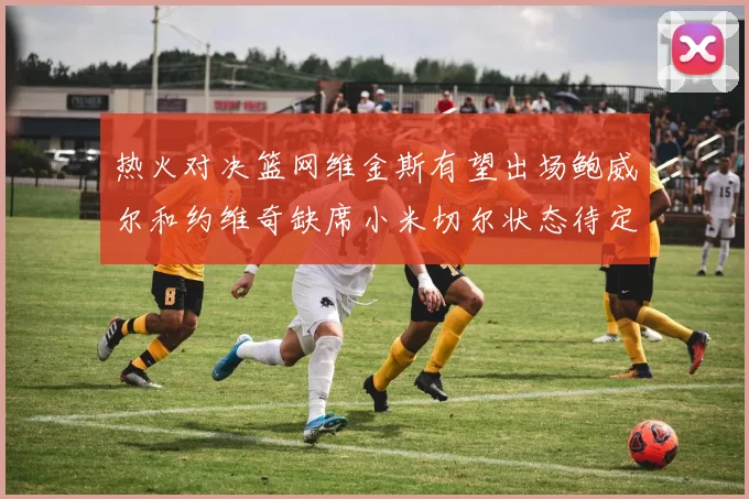 热火对决篮网维金斯有望出场鲍威尔和约维奇缺席小米切尔状态待定