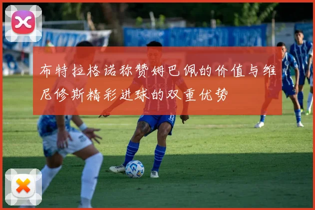 布特拉格诺称赞姆巴佩的价值与维尼修斯精彩进球的双重优势