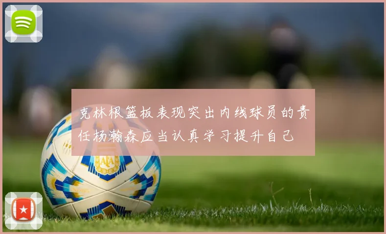 克林根篮板表现突出内线球员的责任杨瀚森应当认真学习提升自己