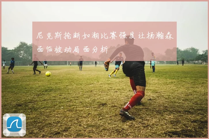 尼克斯抢断如潮比赛强度让杨瀚森面临被动局面分析