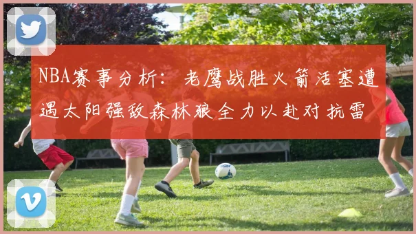 NBA赛事分析：老鹰战胜火箭活塞遭遇太阳强敌森林狼全力以赴对抗雷霆