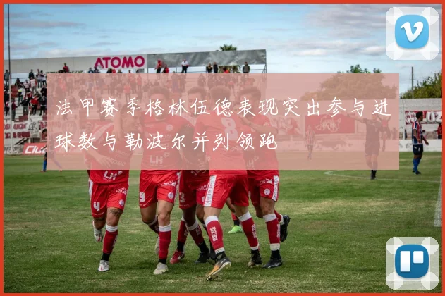 法甲赛季格林伍德表现突出参与进球数与勒波尔并列领跑