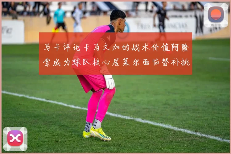 马卡评论卡马文加的战术价值阿隆索成为球队核心居莱尔面临替补挑战